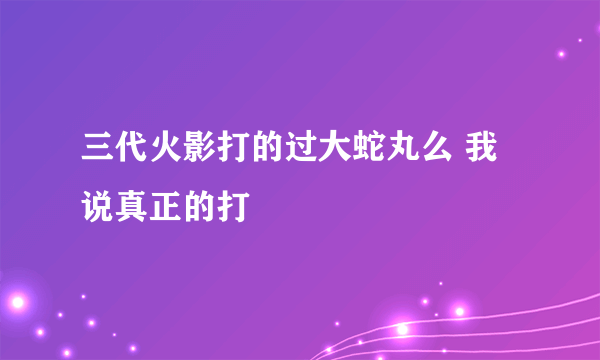 三代火影打的过大蛇丸么 我说真正的打