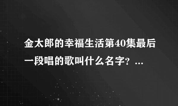 金太郎的幸福生活第40集最后一段唱的歌叫什么名字？这样唱的：一点花火就能活力四射在这一刻我大声说。。