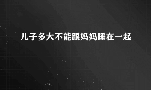 儿子多大不能跟妈妈睡在一起