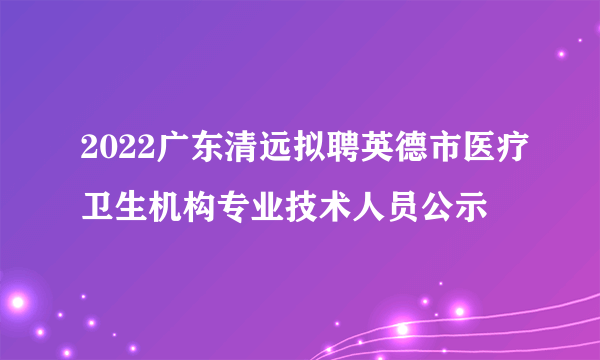 2022广东清远拟聘英德市医疗卫生机构专业技术人员公示