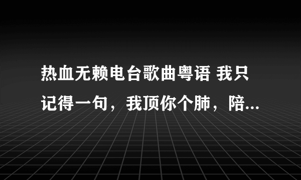 热血无赖电台歌曲粤语 我只记得一句，我顶你个肺，陪你过世。求这首歌曲！