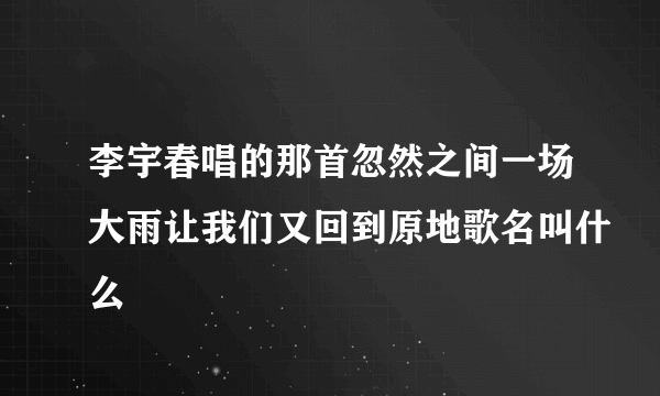 李宇春唱的那首忽然之间一场大雨让我们又回到原地歌名叫什么