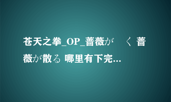 苍天之拳_OP_蔷薇が咲く 蔷薇が散る 哪里有下完整版的?