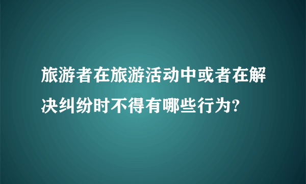 旅游者在旅游活动中或者在解决纠纷时不得有哪些行为?