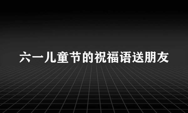 六一儿童节的祝福语送朋友