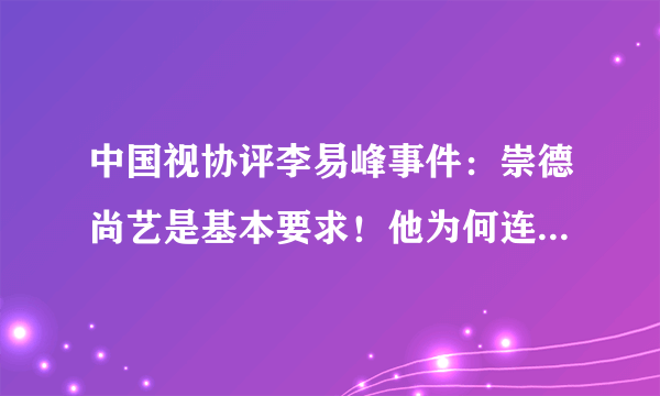 中国视协评李易峰事件：崇德尚艺是基本要求！他为何连最基本的都做不到？