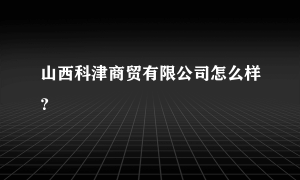 山西科津商贸有限公司怎么样？