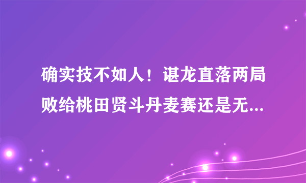 确实技不如人！谌龙直落两局败给桃田贤斗丹麦赛还是无缘赛季首冠。对此你怎么看？