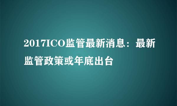 2017ICO监管最新消息：最新监管政策或年底出台