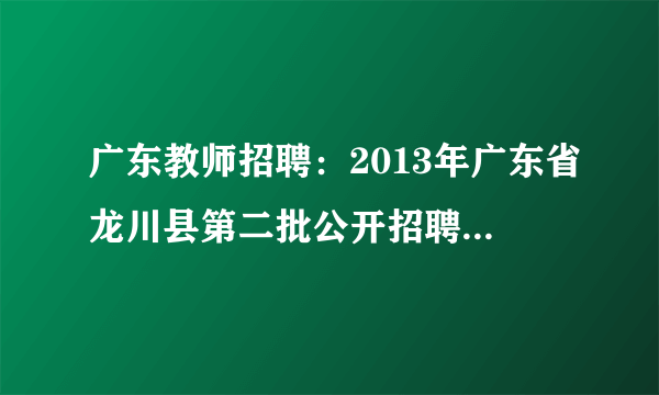 广东教师招聘：2013年广东省龙川县第二批公开招聘250名教师最新公告