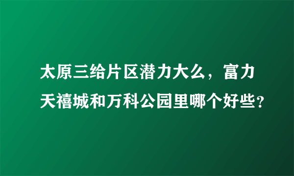 太原三给片区潜力大么，富力天禧城和万科公园里哪个好些？