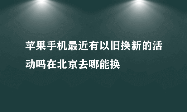 苹果手机最近有以旧换新的活动吗在北京去哪能换