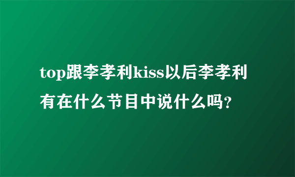 top跟李孝利kiss以后李孝利有在什么节目中说什么吗？