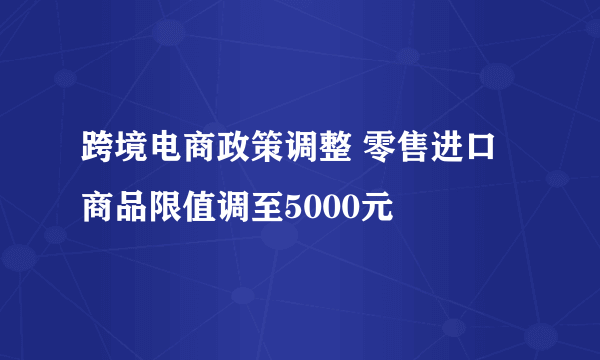 跨境电商政策调整 零售进口商品限值调至5000元