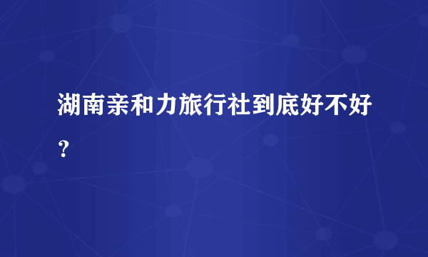 湖南亲和力旅行社到底好不好？