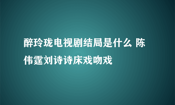 醉玲珑电视剧结局是什么 陈伟霆刘诗诗床戏吻戏