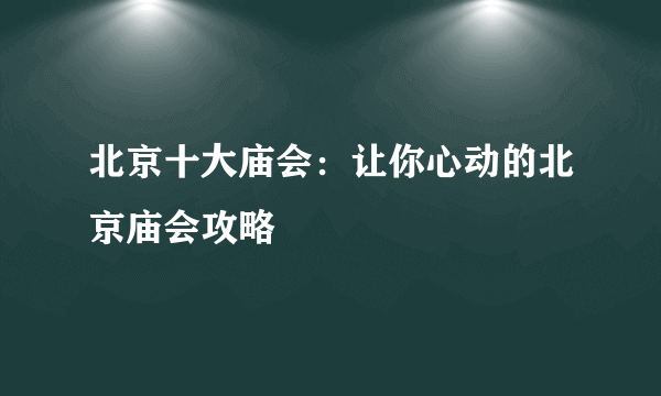 北京十大庙会：让你心动的北京庙会攻略