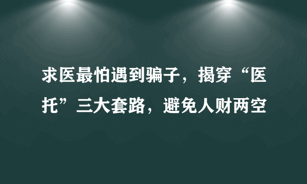 求医最怕遇到骗子，揭穿“医托”三大套路，避免人财两空