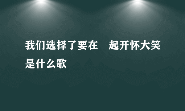 我们选择了要在⼀起开怀大笑是什么歌