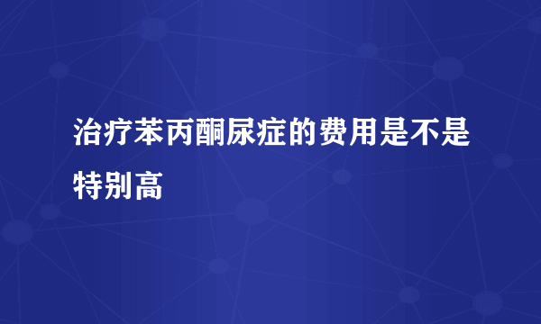 治疗苯丙酮尿症的费用是不是特别高