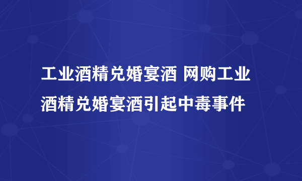 工业酒精兑婚宴酒 网购工业酒精兑婚宴酒引起中毒事件