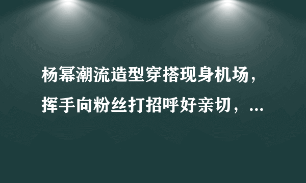 杨幂潮流造型穿搭现身机场，挥手向粉丝打招呼好亲切，她的状态如何？