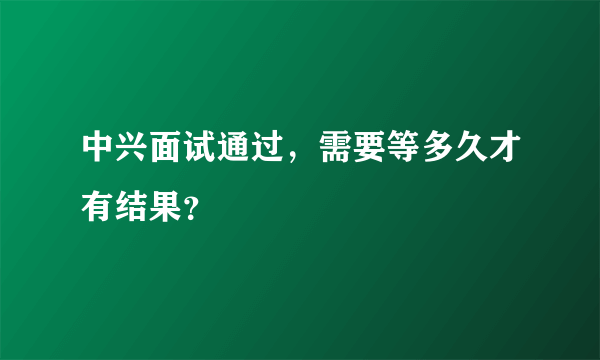 中兴面试通过，需要等多久才有结果？