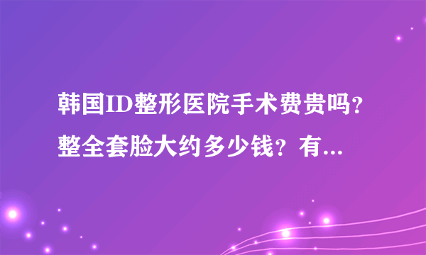 韩国ID整形医院手术费贵吗？整全套脸大约多少钱？有知道的么？