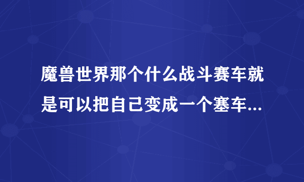 魔兽世界那个什么战斗赛车就是可以把自己变成一个塞车那个东西现在还有吗？在哪可以弄到！麻烦说下