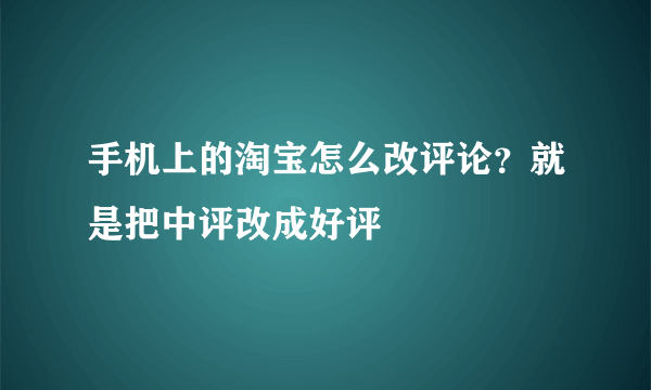 手机上的淘宝怎么改评论？就是把中评改成好评