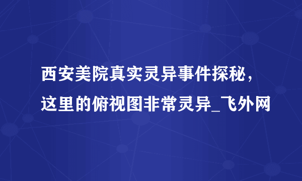 西安美院真实灵异事件探秘，这里的俯视图非常灵异_飞外网