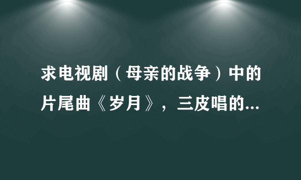 求电视剧（母亲的战争）中的片尾曲《岁月》，三皮唱的，网上没有这首歌曲，要完整的。