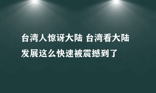 台湾人惊讶大陆 台湾看大陆发展这么快速被震撼到了