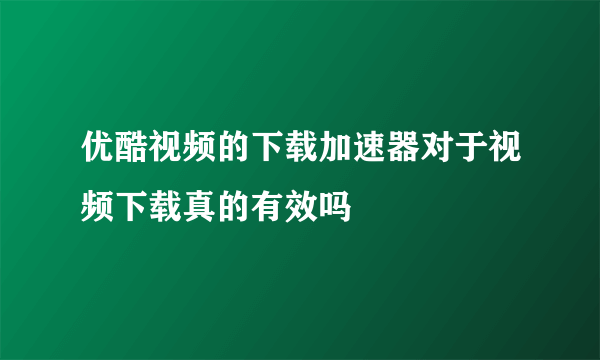 优酷视频的下载加速器对于视频下载真的有效吗