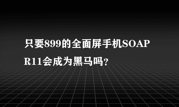 只要899的全面屏手机SOAP R11会成为黑马吗？