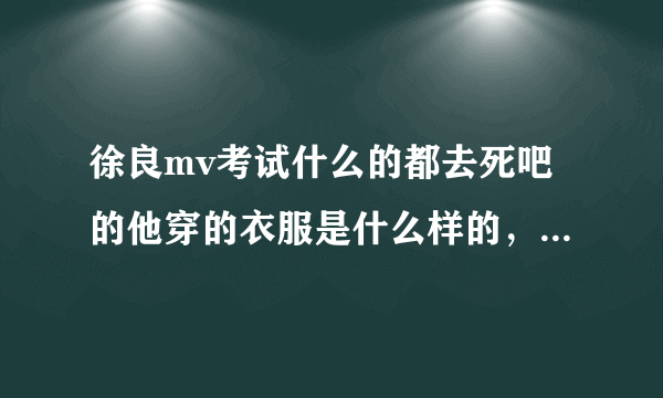 徐良mv考试什么的都去死吧的他穿的衣服是什么样的，哪有的卖