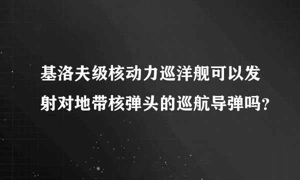 基洛夫级核动力巡洋舰可以发射对地带核弹头的巡航导弹吗？