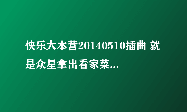 快乐大本营20140510插曲 就是众星拿出看家菜上演舌尖上的马栏山的插曲是什么