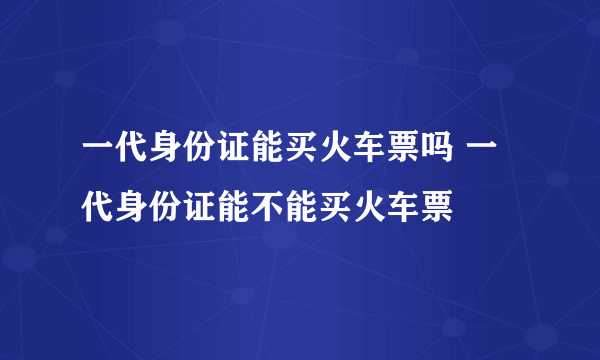 一代身份证能买火车票吗 一代身份证能不能买火车票