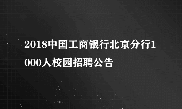 2018中国工商银行北京分行1000人校园招聘公告