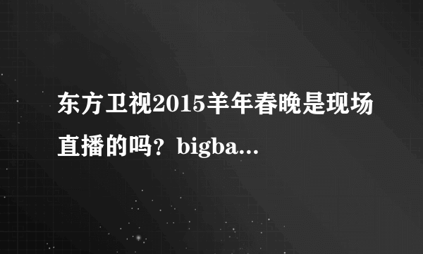 东方卫视2015羊年春晚是现场直播的吗？bigbang的视频是已经录好了的吗？