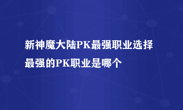 新神魔大陆PK最强职业选择 最强的PK职业是哪个