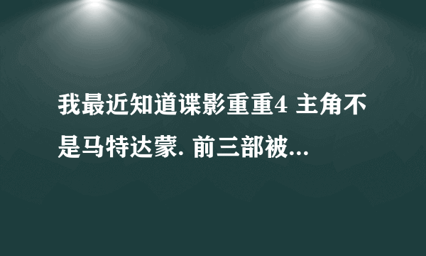 我最近知道谍影重重4 主角不是马特达蒙. 前三部被达蒙演绎的很经典.我很关注达蒙.我就想知道内幕？