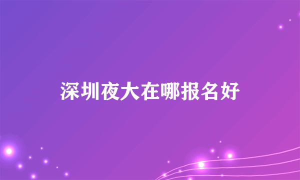 深圳夜大在哪报名好