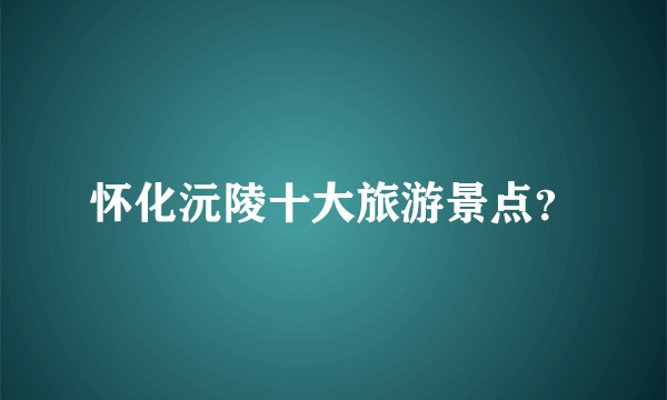 怀化沅陵十大旅游景点？