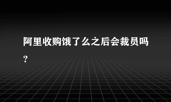 阿里收购饿了么之后会裁员吗？