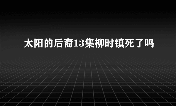 太阳的后裔13集柳时镇死了吗