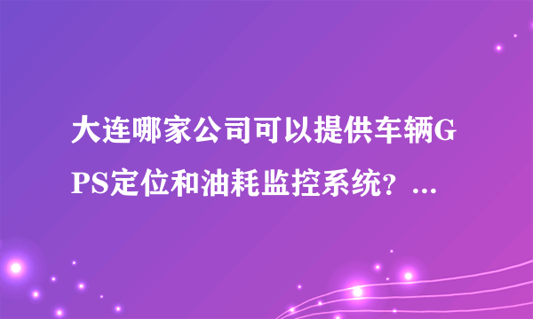 大连哪家公司可以提供车辆GPS定位和油耗监控系统？质量怎么样？