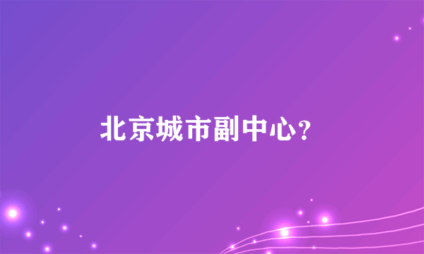 北京城市副中心？