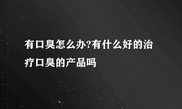 有口臭怎么办?有什么好的治疗口臭的产品吗